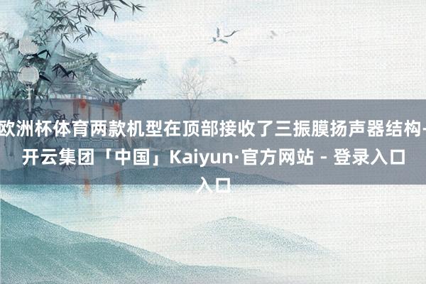 欧洲杯体育两款机型在顶部接收了三振膜扬声器结构-开云集团「中国」Kaiyun·官方网站 - 登录入口