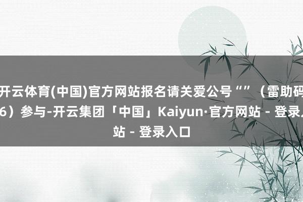 开云体育(中国)官方网站报名请关爱公号“”（雷助码：66）参与-开云集团「中国」Kaiyun·官方网站 - 登录入口