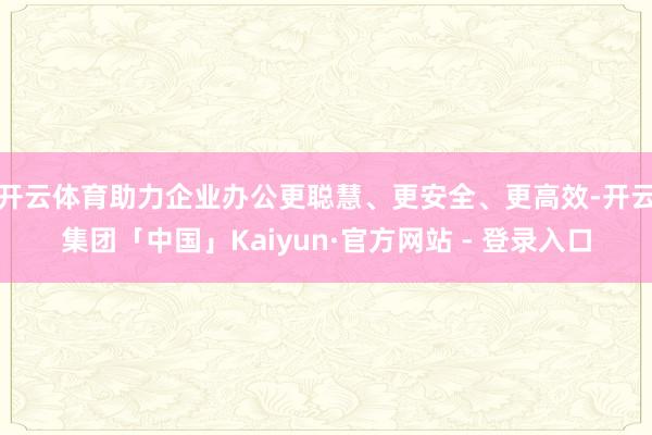 开云体育助力企业办公更聪慧、更安全、更高效-开云集团「中国」Kaiyun·官方网站 - 登录入口