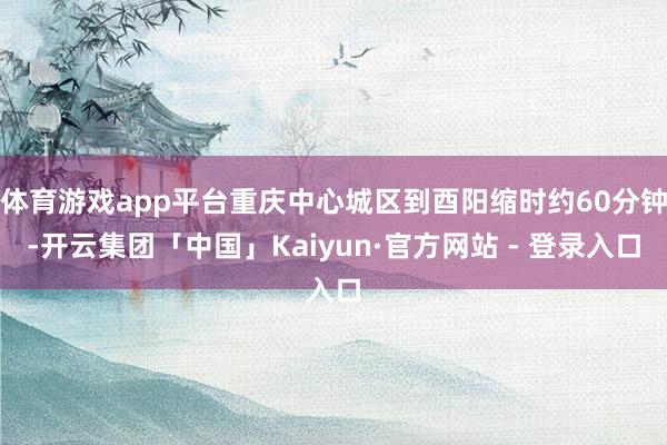 体育游戏app平台重庆中心城区到酉阳缩时约60分钟-开云集团「中国」Kaiyun·官方网站 - 登录入口