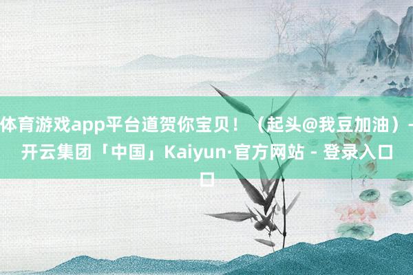 体育游戏app平台道贺你宝贝！（起头@我豆加油）-开云集团「中国」Kaiyun·官方网站 - 登录入口