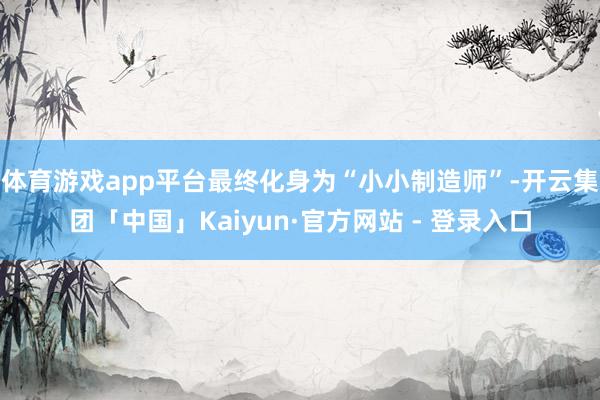 体育游戏app平台最终化身为“小小制造师”-开云集团「中国」Kaiyun·官方网站 - 登录入口