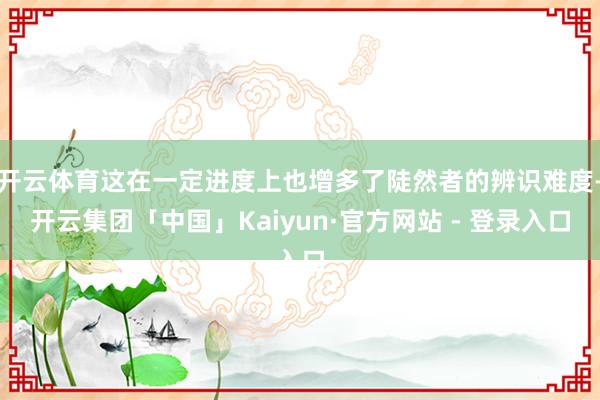 开云体育这在一定进度上也增多了陡然者的辨识难度-开云集团「中国」Kaiyun·官方网站 - 登录入口