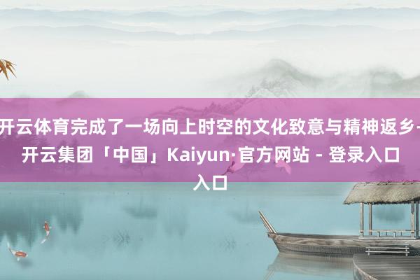 开云体育完成了一场向上时空的文化致意与精神返乡-开云集团「中国」Kaiyun·官方网站 - 登录入口