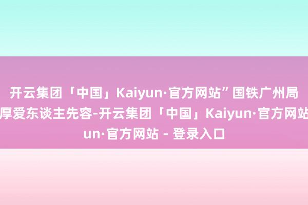 开云集团「中国」Kaiyun·官方网站”国铁广州局客运部联系厚爱东谈主先容-开云集团「中国」Kaiyun·官方网站 - 登录入口