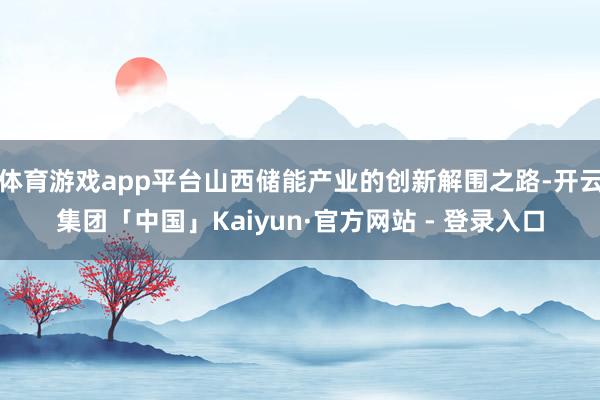 体育游戏app平台山西储能产业的创新解围之路-开云集团「中国」Kaiyun·官方网站 - 登录入口