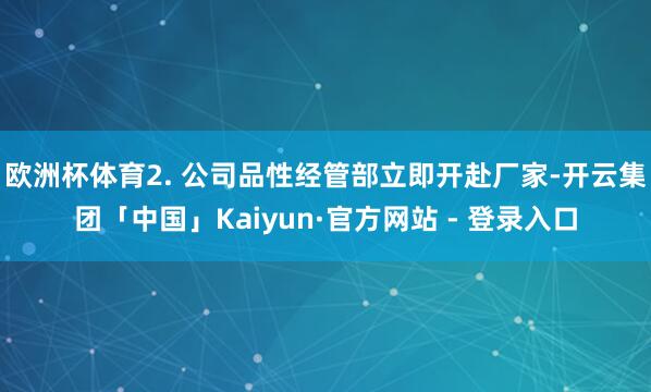 欧洲杯体育2. 公司品性经管部立即开赴厂家-开云集团「中国」Kaiyun·官方网站 - 登录入口