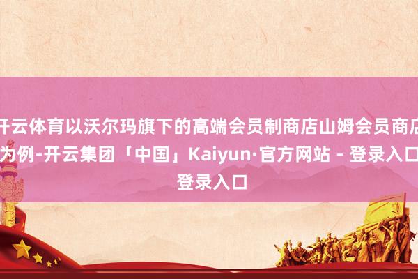 开云体育以沃尔玛旗下的高端会员制商店山姆会员商店为例-开云集团「中国」Kaiyun·官方网站 - 登录入口