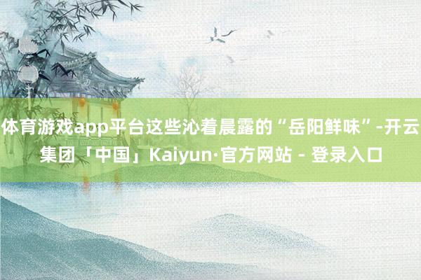 体育游戏app平台这些沁着晨露的“岳阳鲜味”-开云集团「中国」Kaiyun·官方网站 - 登录入口