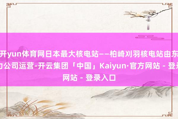 开yun体育网日本最大核电站——柏崎刈羽核电站由东京电力公司运营-开云集团「中国」Kaiyun·官方网站 - 登录入口