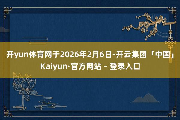 开yun体育网　　于2026年2月6日-开云集团「中国」Kaiyun·官方网站 - 登录入口