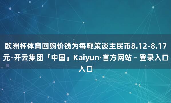 欧洲杯体育回购价钱为每鞭策谈主民币8.12-8.17元-开云集团「中国」Kaiyun·官方网站 - 登录入口