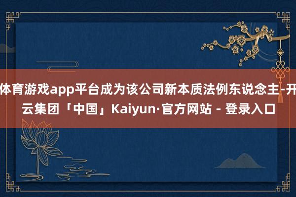 体育游戏app平台成为该公司新本质法例东说念主-开云集团「中国」Kaiyun·官方网站 - 登录入口