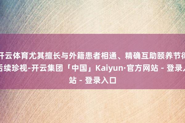 开云体育尤其擅长与外籍患者相通、精确互助颐养节律与后续珍视-开云集团「中国」Kaiyun·官方网站 - 登录入口