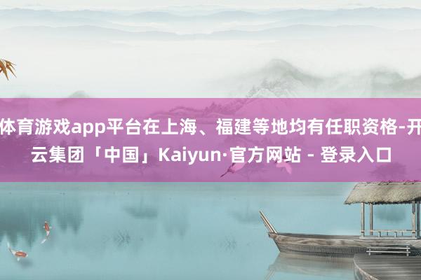 体育游戏app平台在上海、福建等地均有任职资格-开云集团「中国」Kaiyun·官方网站 - 登录入口